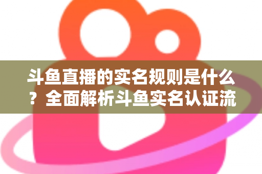 斗鱼直播的实名规则是什么？全面解析斗鱼实名认证流程、主播开播条件与未成年人保护机制