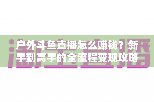 户外斗鱼直播怎么赚钱？新手到高手的全流程变现攻略与实战技巧详解