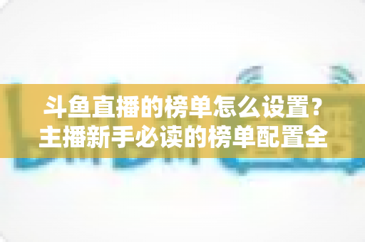 斗鱼直播的榜单怎么设置？主播新手必读的榜单配置全流程指南与人气提升实战技巧