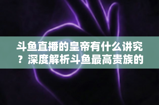 斗鱼直播的皇帝有什么讲究？深度解析斗鱼最高贵族的门槛、特权与圈内礼仪