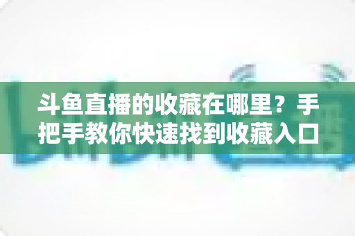 斗鱼直播的收藏在哪里？手把手教你快速找到收藏入口与实用管理技巧