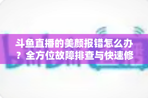 斗鱼直播的美颜报错怎么办？全方位故障排查与快速修复指南