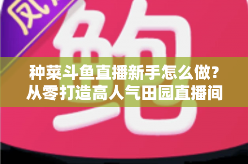 种菜斗鱼直播新手怎么做？从零打造高人气田园直播间的完整指南