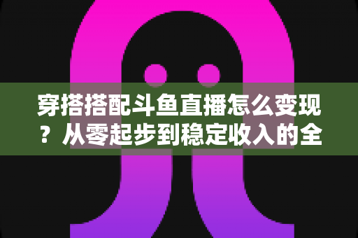 穿搭搭配斗鱼直播怎么变现?从零起步到稳定收入的全方位变现指南 穿搭搭配斗鱼直播怎么变现?从零起步到稳定收入的全方位变现指南