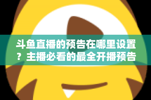 斗鱼直播的预告在哪里设置？主播必看的最全开播预告设置教程与运营技巧