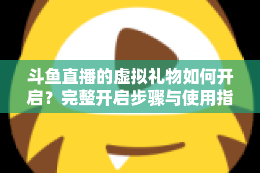 斗鱼直播的虚拟礼物如何开启？完整开启步骤与使用指南一文读懂