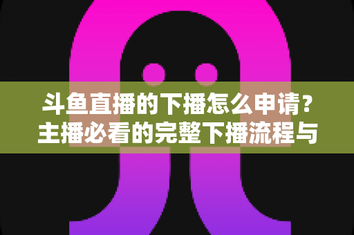 斗鱼直播的下播怎么申请？主播必看的完整下播流程与停播申请指南