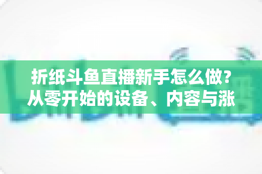 折纸斗鱼直播新手怎么做?从零开始的设备、内容与涨粉全流程实用指南 折纸斗鱼直播新手怎么做?从零开始的设备、内容与涨粉全流程实用指南