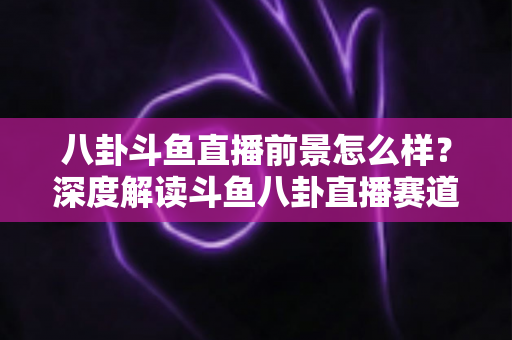 八卦斗鱼直播前景怎么样？深度解读斗鱼八卦直播赛道的机遇、挑战与变现潜力