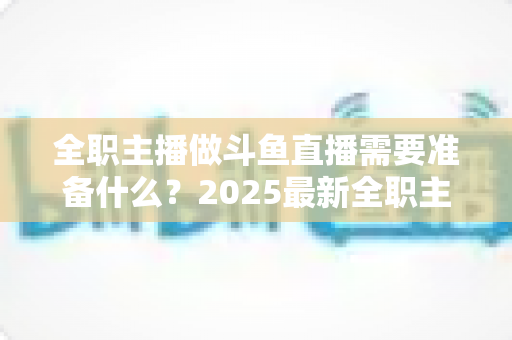 全职主播做斗鱼直播需要准备什么？2025最新全职主播入行准备清单与避坑指南