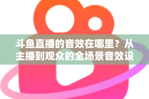 斗鱼直播的音效在哪里？从主播到观众的全场景音效设置终极指南