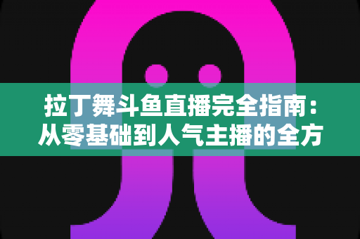拉丁舞斗鱼直播完全指南：从零基础到人气主播的全方位实战攻略