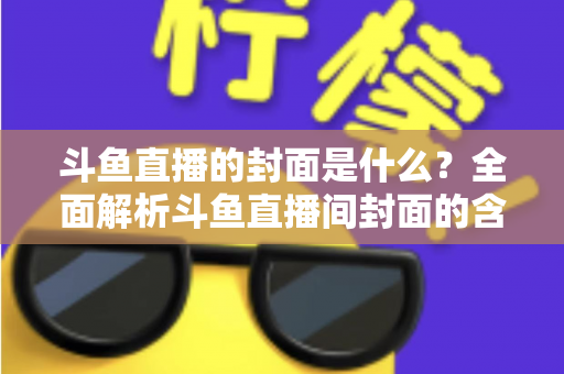 斗鱼直播的封面是什么？全面解析斗鱼直播间封面的含义、设置方法与优化技巧