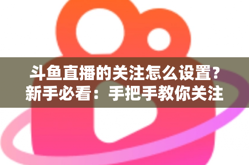 斗鱼直播的关注怎么设置？新手必看：手把手教你关注主播、管理关注列表与开启开播提醒的完整攻略