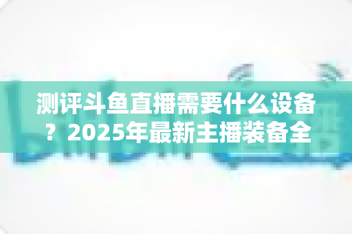 测评斗鱼直播需要什么设备？2025年最新主播装备全攻略：从入门到专业级配置一网打尽