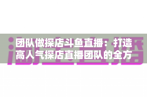 团队做探店斗鱼直播：打造高人气探店直播团队的全方位实战指南