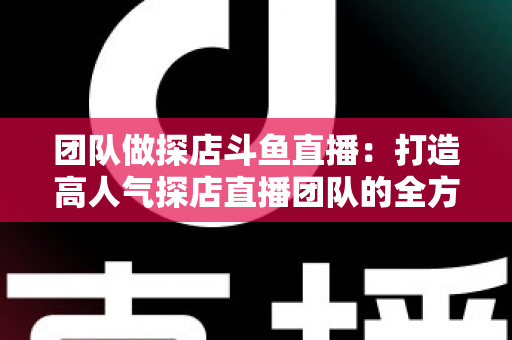 团队做探店斗鱼直播：打造高人气探店直播团队的全方位实战指南