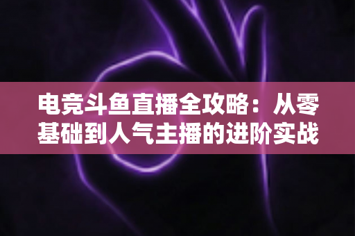 电竞斗鱼直播全攻略：从零基础到人气主播的进阶实战手册