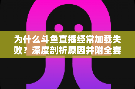 为什么斗鱼直播经常加载失败？深度剖析原因并附全套实用解决方案指南
