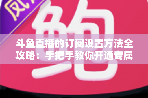 斗鱼直播的订阅设置方法全攻略:手把手教你开通专属特权,轻松支持心仪主播 斗鱼直播的订阅设置方法全攻略:手把手教你开通专属特权,轻松支持心仪主播