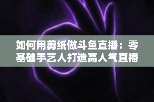 如何用剪纸做斗鱼直播：零基础手艺人打造高人气直播间的完整实战指南