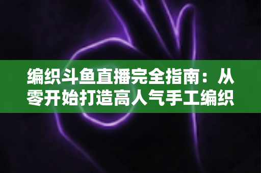 编织斗鱼直播完全指南:从零开始打造高人气手工编织直播间 编织斗鱼直播完全指南:从零开始打造高人气手工编织直播间