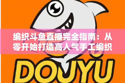 编织斗鱼直播完全指南：从零开始打造高人气手工编织直播间