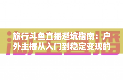 旅行斗鱼直播避坑指南：户外主播从入门到稳定变现的全流程避雷手册