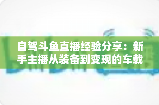 自驾斗鱼直播经验分享:新手主播从装备到变现的车载直播实战全攻略 自驾斗鱼直播经验分享:新手主播从装备到变现的车载直播实战全攻略