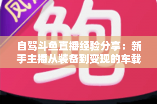 自驾斗鱼直播经验分享:新手主播从装备到变现的车载直播实战全攻略 自驾斗鱼直播经验分享:新手主播从装备到变现的车载直播实战全攻略