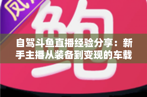 自驾斗鱼直播经验分享：新手主播从装备到变现的车载直播实战全攻略