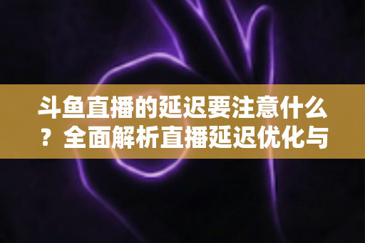 斗鱼直播的延迟要注意什么？全面解析直播延迟优化与观看体验提升指南