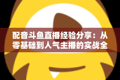 配音斗鱼直播经验分享：从零基础到人气主播的实战全攻略