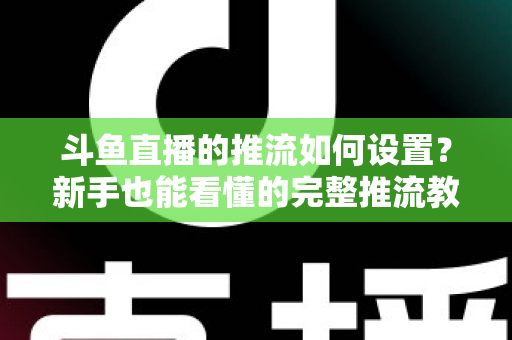 斗鱼直播的推流如何设置？新手也能看懂的完整推流教程与画质优化指南
