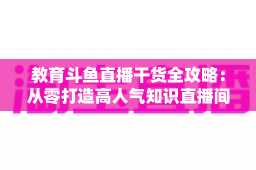 教育斗鱼直播干货全攻略：从零打造高人气知识直播间的实战技巧与运营指南