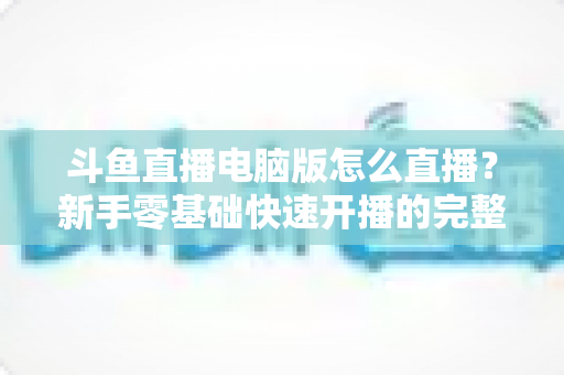斗鱼直播电脑版怎么直播？新手零基础快速开播的完整教程指南