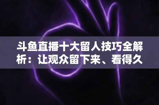 斗鱼直播十大留人技巧全解析：让观众留下来、看得久、回得来的实战指南