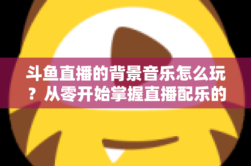 斗鱼直播的背景音乐怎么玩？从零开始掌握直播配乐的完整指南与实用技巧
