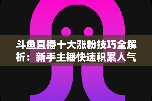 斗鱼直播十大涨粉技巧全解析：新手主播快速积累人气的实战指南
