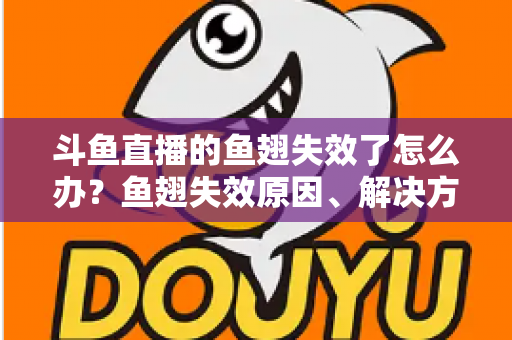 斗鱼直播的鱼翅失效了怎么办？鱼翅失效原因、解决方法与预防技巧全攻略