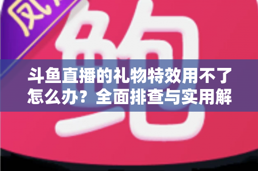 斗鱼直播的礼物特效用不了怎么办？全面排查与实用解决指南