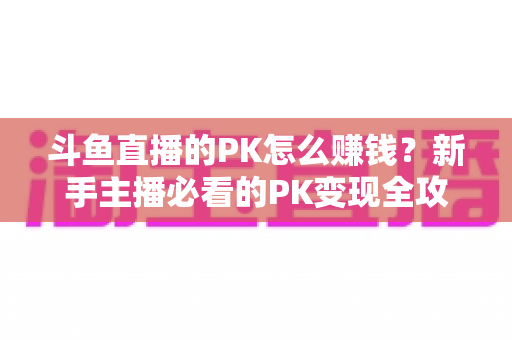 斗鱼直播的PK怎么赚钱？新手主播必看的PK变现全攻略与实操技巧解析