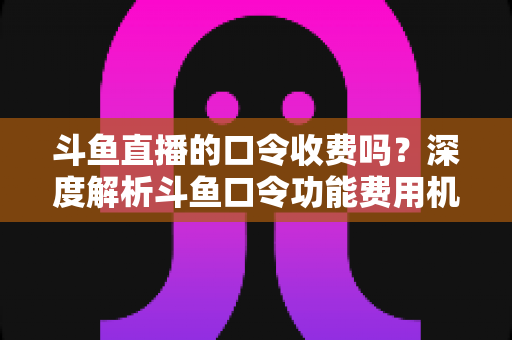 斗鱼直播的口令收费吗？深度解析斗鱼口令功能费用机制与实用使用指南