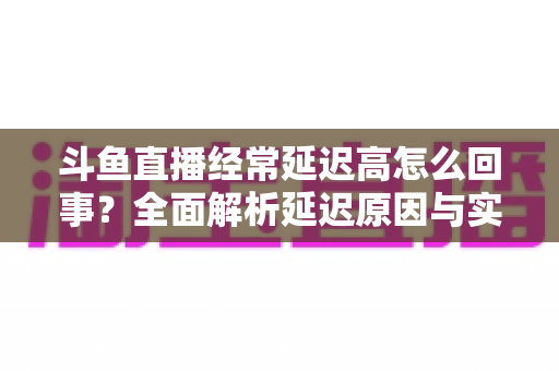 斗鱼直播经常延迟高怎么回事？全面解析延迟原因与实用解决方案