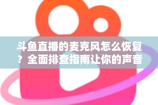 斗鱼直播的麦克风怎么恢复？全面排查指南让你的声音重新上线