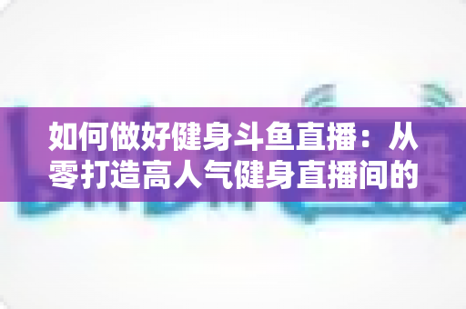 如何做好健身斗鱼直播：从零打造高人气健身直播间的全方位实战指南