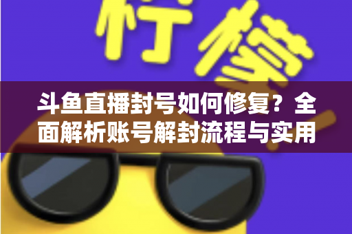 斗鱼直播封号如何修复？全面解析账号解封流程与实用技巧大全