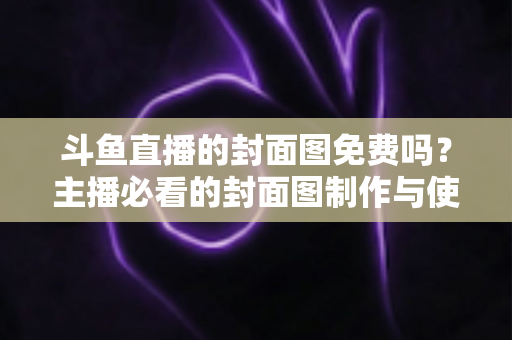 斗鱼直播的封面图免费吗？主播必看的封面图制作与使用全攻略
