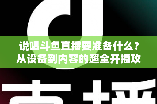 说唱斗鱼直播要准备什么？从设备到内容的超全开播攻略，助你打造高人气说唱直播间