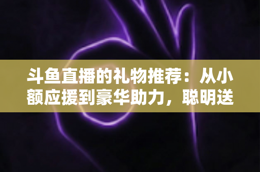 斗鱼直播的礼物推荐:从小额应援到豪华助力,聪明送礼的完整攻略指南 斗鱼直播的礼物推荐:从小额应援到豪华助力,聪明送礼的完整攻略指南
